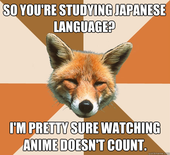 So you're studying Japanese language?
 I'm pretty sure watching anime doesn't count.  Condescending Fox