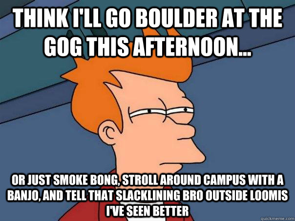 Think I'll go boulder at the GOG this afternoon... Or just smoke bong, stroll around campus with a banjo, and tell that slacklining bro outside loomis i've seen better  Futurama Fry