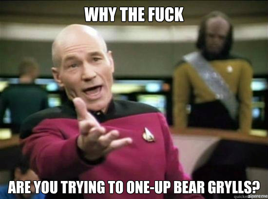 Why the fuck are you trying to one-up Bear Grylls?  Annoyed Picard HD