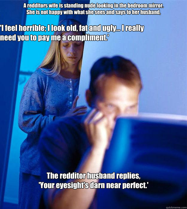 A redditors wife is standing nude looking in the bedroom mirror. 
She is not happy with what she sees and says to her husband, 

 The redditor husband replies,
'Your eyesight's darn near perfect.' 'I feel horrible; I look old, fat and ugly... I really nee  Redditors Wife