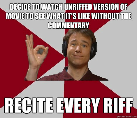 decide to watch unriffed version of movie to see what it's like without the commentary recite every riff - decide to watch unriffed version of movie to see what it's like without the commentary recite every riff  MST3K Fan