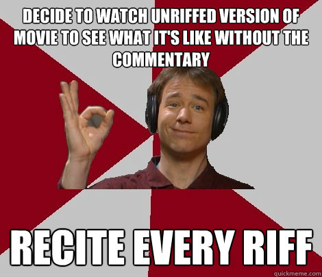 decide to watch unriffed version of movie to see what it's like without the commentary recite every riff  MST3K Fan