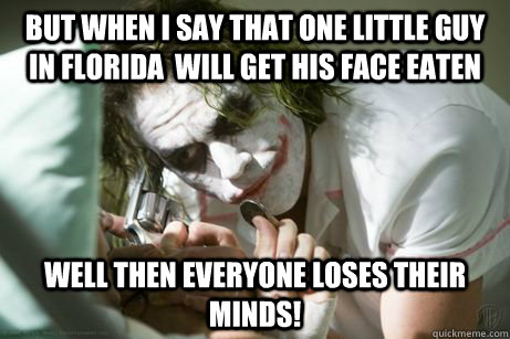 But when I say that one little guy in florida  will get his face eaten well then everyone loses their minds!  