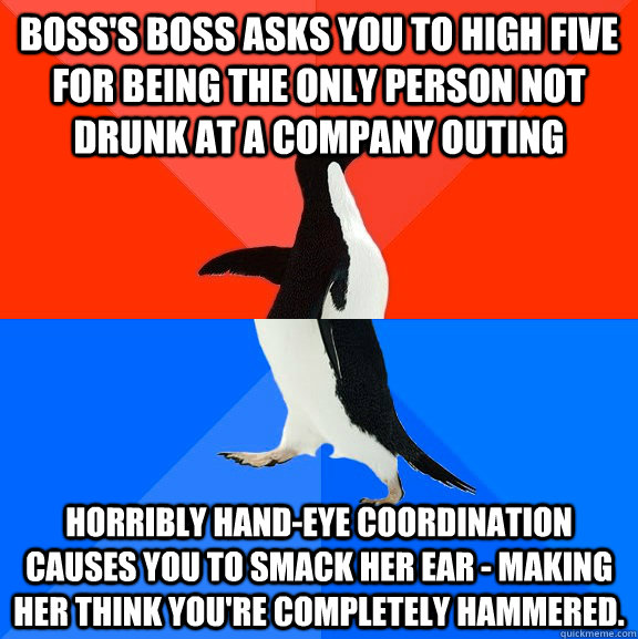 Boss's boss asks you to high five for being the only person not drunk at a company outing Horribly hand-eye coordination causes you to smack her ear - making her think you're completely hammered.  Socially Awesome Awkward Penguin