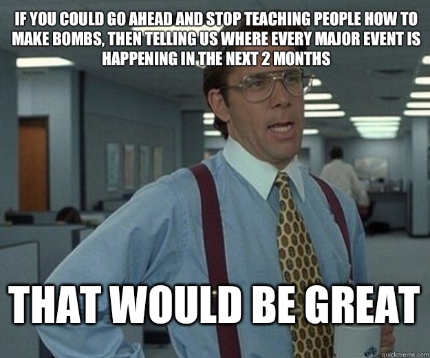 If you could go ahead and stop teaching people how to make bombs, then telling us where every major event is happening in the next 2 months  THAT WOULD BE GREAT  that would be great