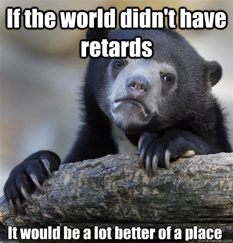 If the world didn't have retards It would be a lot better of a place - If the world didn't have retards It would be a lot better of a place  Confession Bear