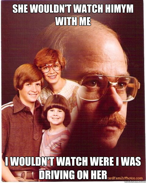 She wouldn't watch HIMYM with me i wouldn't watch were i was driving on her  Vengeance Dad