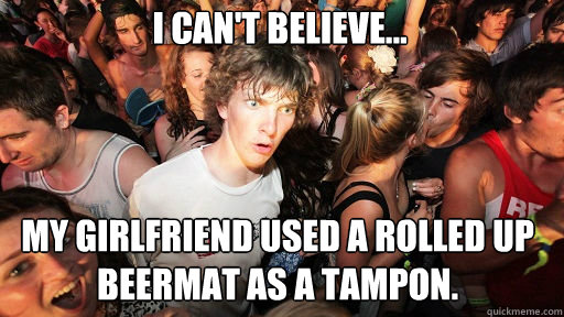 I can't believe...
 my girlfriend used a rolled up beermat as a tampon.  Sudden Clarity Clarence