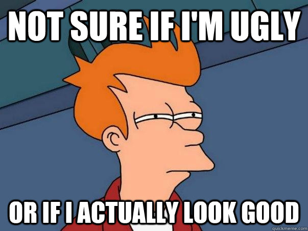 Not sure if I'm ugly Or if i actually look good  Not sure Fry