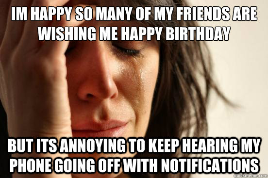 im happy so many of my friends are wishing me happy birthday but its annoying to keep hearing my phone going off with notifications  First World Problems