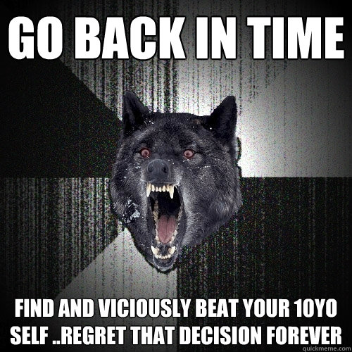 go back in time  find and viciously beat your 10yo self ..regret that decision forever  Insanity Wolf