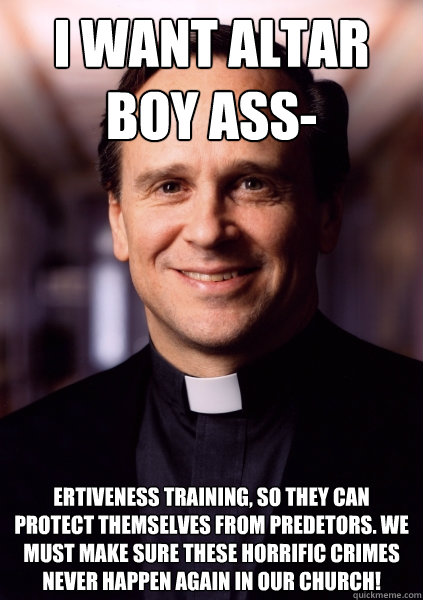 I want altar boy ass- ertiveness training, so they can protect themselves from predetors. We must make sure these horrific crimes never happen again in our church!  