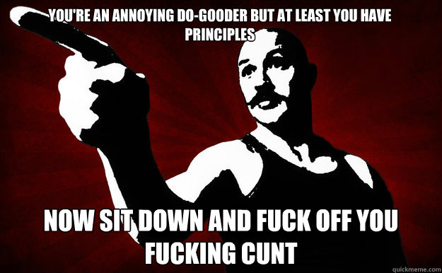 YOU'RE AN ANNOYING DO-GOODER BUT AT LEAST YOU HAVE PRINCIPLES NOW SIT DOWN AND FuCK OFF YOU FUCKING CUNT - YOU'RE AN ANNOYING DO-GOODER BUT AT LEAST YOU HAVE PRINCIPLES NOW SIT DOWN AND FuCK OFF YOU FUCKING CUNT  Bronson