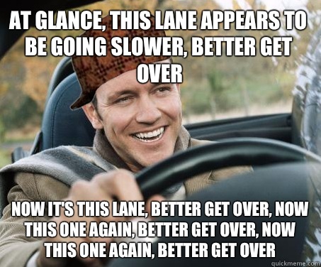 At glance, this lane appears to be going slower, better get over Now it's this lane, better get over, now this one again, better get over, now this one again, better get over  SCUMBAG DRIVER