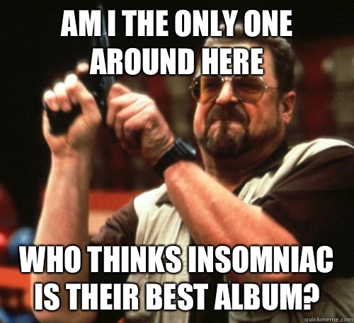 Am i the only one around here who thinks insomniac is their best album?  Am I The Only One Around Here