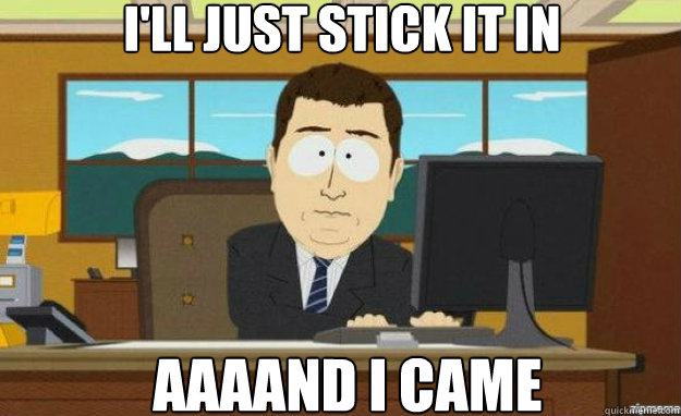 I'll just stick it in AAAAND I came  aaaand its gone
