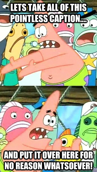 Lets take all of this pointless caption.... and put it over here for no reason whatsoever!  Push it somewhere else Patrick