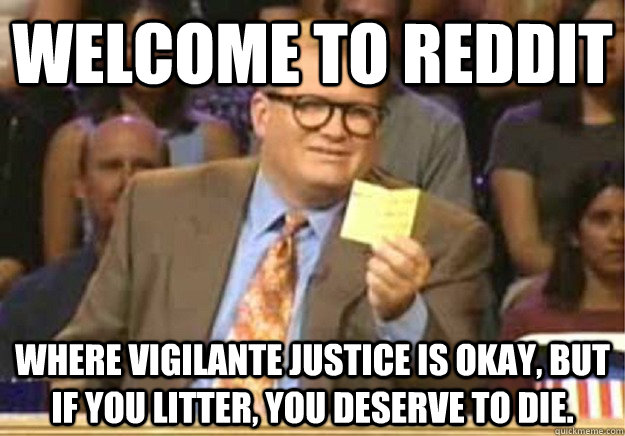 Welcome to Reddit where vigilante justice is okay, but if you litter, you deserve to die.  Welcome to