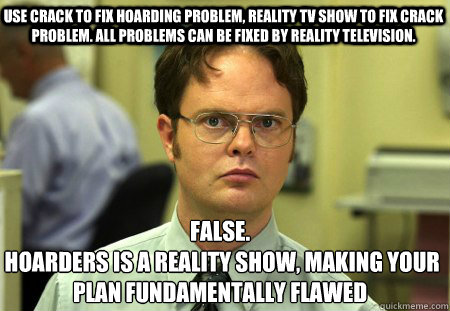 Use crack to fix hoarding problem, reality tv show to fix crack problem. all problems can be fixed by reality television. False. 
 hoarders is a reality show, making your plan fundamentally flawed  Schrute