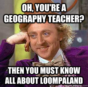 Oh, you're a geography teacher? Then you must know all about loompaland  Condescending Wonka