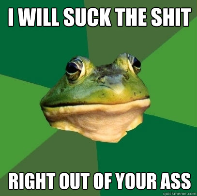 I will suck the shit  right out of your ass  Foul Bachelor Frog