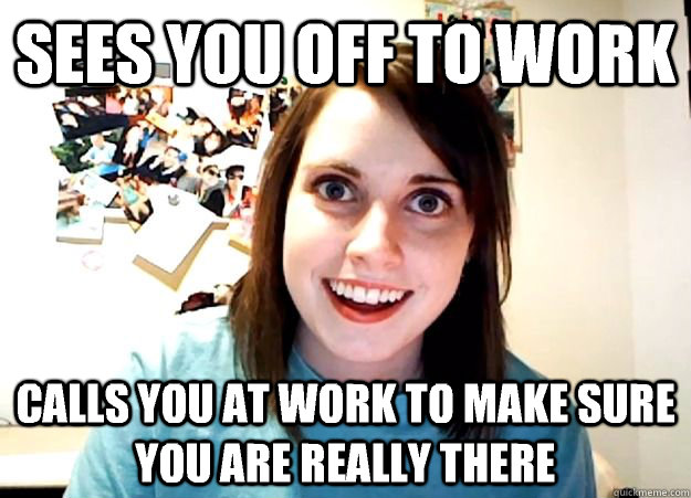 Sees you off to work calls you at work to make sure you are really there  Overly Attached Girlfriend
