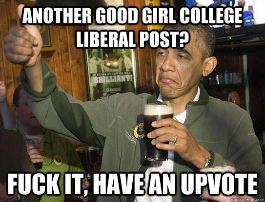 Another good girl college liberal post? Fuck it, have an upvote  Upvoting Obama