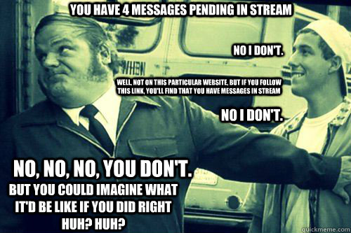 You have 4 messages pending in stream  No I don't. Well, not on this particular website, but if you follow this link, you'll find that you have messages in stream no I don't. No, no, no, you don't. But you could imagine what it'd be like if you did right   Billy Madison