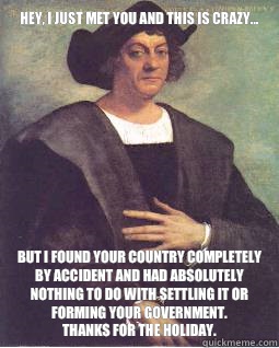 Hey, I just met you and this is crazy... But I found your country completely by accident and had absolutely nothing to do with settling it or forming your government. 
Thanks for the holiday.  - Hey, I just met you and this is crazy... But I found your country completely by accident and had absolutely nothing to do with settling it or forming your government. 
Thanks for the holiday.   Christopher Columbus