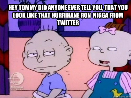 Hey Tommy Did Anyone Ever tell you, that you look like that Hurrikane Ron  nigga from Twitter  rugrats