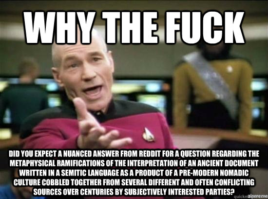 Why the fuck did you expect a nuanced answer from reddit for a question regarding the metaphysical ramifications of the interpretation of an ancient document written in a Semitic language as a product of a pre-modern nomadic culture cobbled together from   Annoyed Picard HD