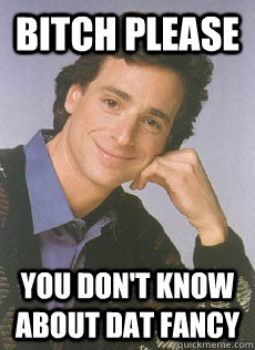 Bitch please you don't know about dat fancy  Bob saget