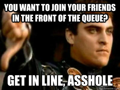 You want to join your friends in the front of the queue? Get in line, asshole  Downvoting Roman
