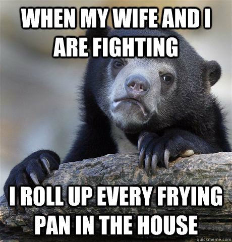 when my wife and I are fighting I roll up every frying pan in the house  Confession Bear