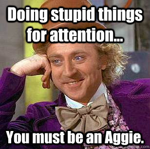 Doing stupid things for attention... You must be an Aggie.  Condescending Wonka