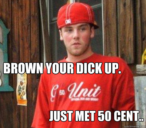 Brown your dick up.
 Just met 50 cent..  Scumbag Steve