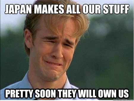 japan makes all our stuff 
 pretty soon they will own us - japan makes all our stuff 
 pretty soon they will own us  1990s Problems