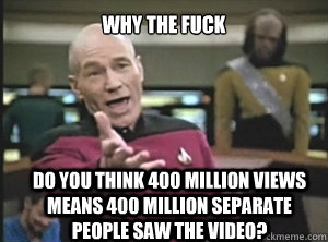 why the fuck do you think 400 million views means 400 million separate people saw the video?  Annoyed Picard