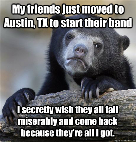 My friends just moved to Austin, TX to start their band I secretly wish they all fail miserably and come back because they're all I got.  Confession Bear