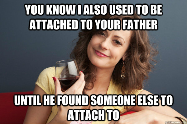 You know I also used to be attached to your father until he found someone else to attach to  Forever Resentful Mother