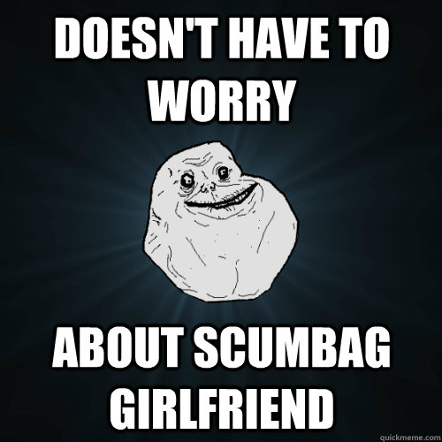 Doesn't have to worry about scumbag girlfriend  Forever Alone
