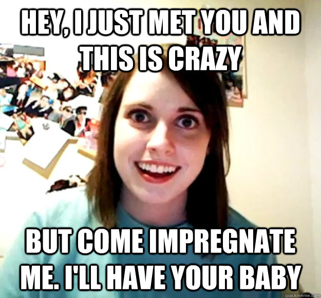 Hey, I just met you and this is crazy but come impregnate me. i'll have your baby - Hey, I just met you and this is crazy but come impregnate me. i'll have your baby  Overly Attached Girlfriend