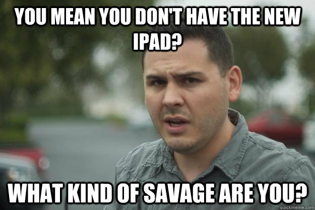 You mean you don't have the new ipad? what kind of savage are you?  