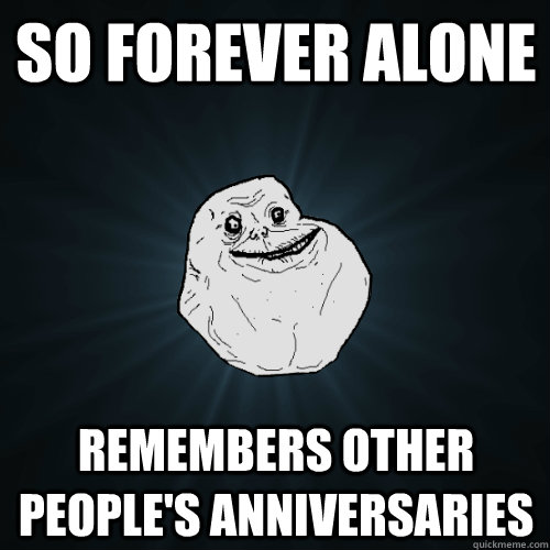 So forever alone Remembers other people's anniversaries  Forever Alone