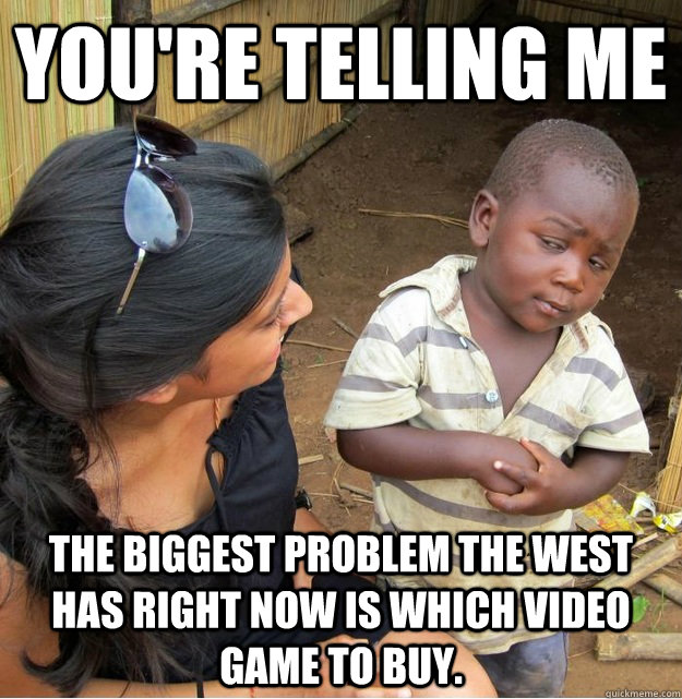 You're telling me  The Biggest problem the west has right now is which video game to buy.  Skeptical Third World Kid