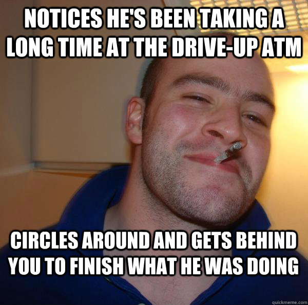 Notices he's been taking a long time at the drive-up ATM Circles around and gets behind you to finish what he was doing - Notices he's been taking a long time at the drive-up ATM Circles around and gets behind you to finish what he was doing  Misc