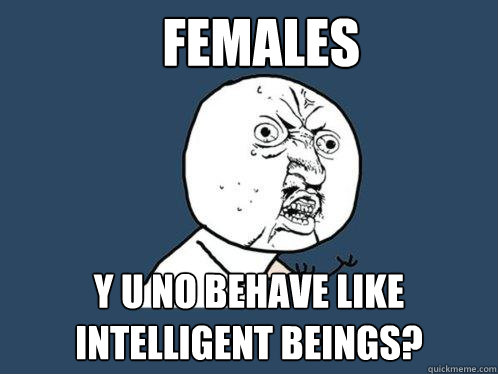 females Y U NO behave like intelligent beings?  Y U No