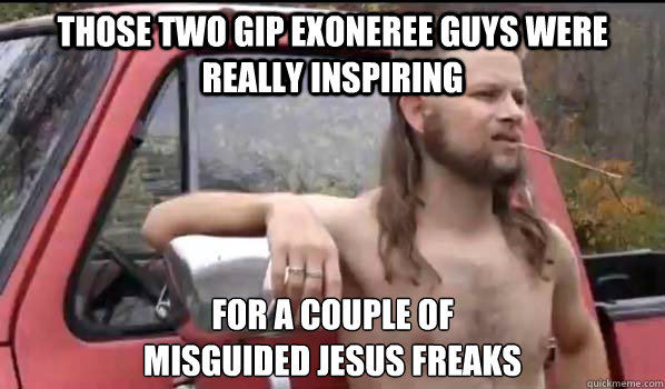 those two GIP Exoneree guys were really inspiring for a couple of
misguided jesus freaks - those two GIP Exoneree guys were really inspiring for a couple of
misguided jesus freaks  Almost Politically Correct Redneck
