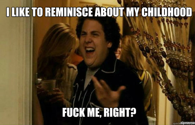 I like to reminisce about my childhood FUCK ME, RIGHT?  fuck me right
