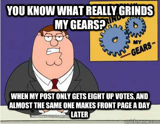 You Know What really grinds my gears? When my post only gets eight up votes, and almost the same one makes front page a day later  Grinds my gears